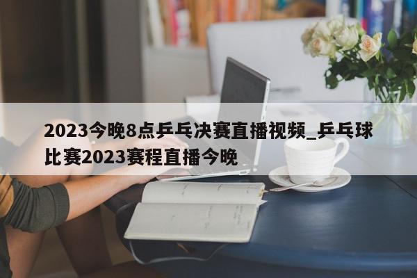 2023今晚8点乒乓决赛直播视频_乒乓球比赛2023赛程直播今晚