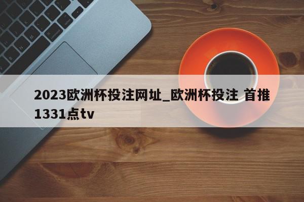 2023欧洲杯投注网址_欧洲杯投注 首推1331点tv