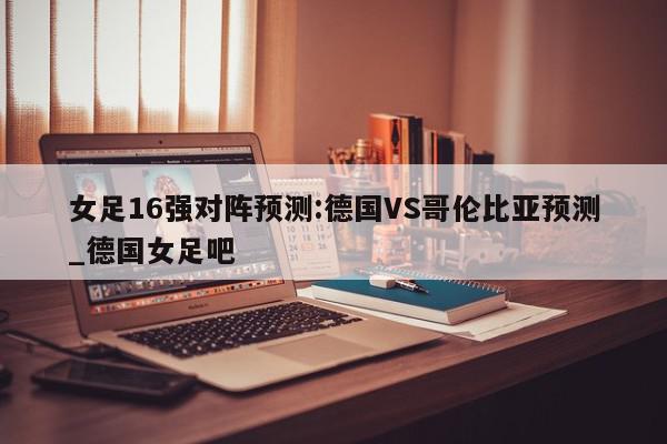 女足16强对阵预测:德国VS哥伦比亚预测_德国女足吧