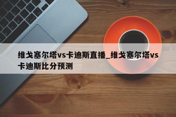 维戈塞尔塔vs卡迪斯直播_维戈塞尔塔vs卡迪斯比分预测