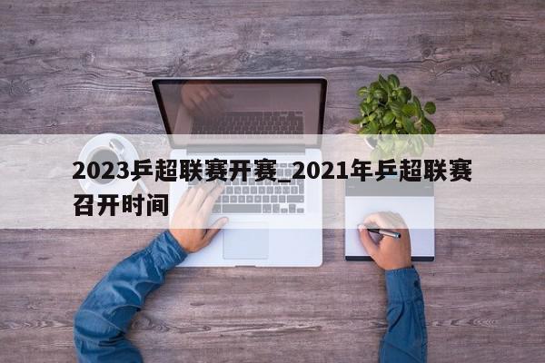 2023乒超联赛开赛_2021年乒超联赛召开时间