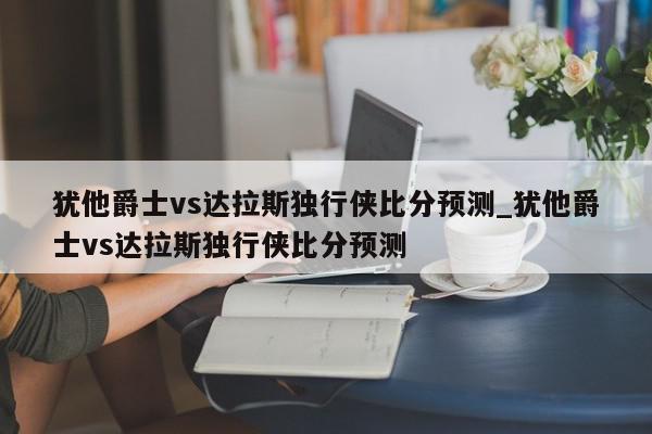 犹他爵士vs达拉斯独行侠比分预测_犹他爵士vs达拉斯独行侠比分预测