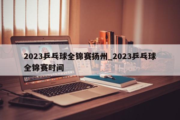 2023乒乓球全锦赛扬州_2023乒乓球全锦赛时间