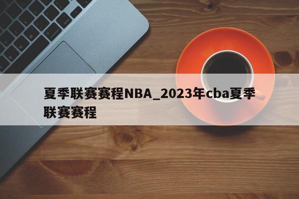 夏季联赛赛程NBA_2023年cba夏季联赛赛程