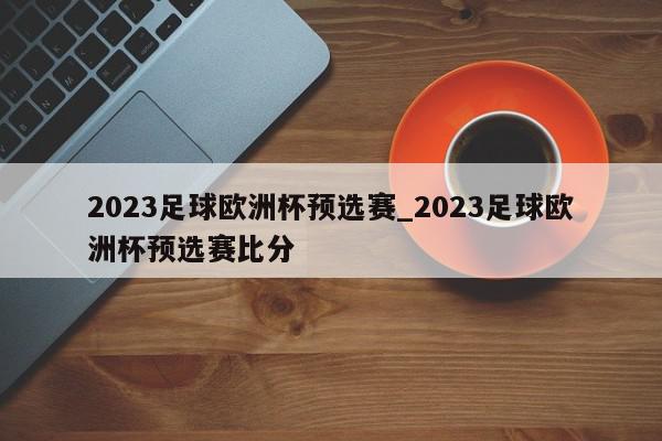 2023足球欧洲杯预选赛_2023足球欧洲杯预选赛比分