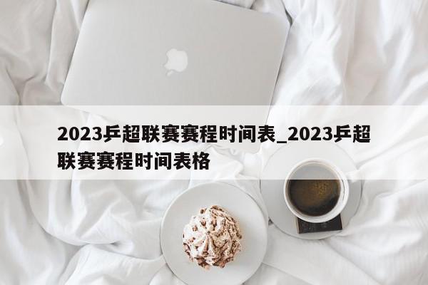 2023乒超联赛赛程时间表_2023乒超联赛赛程时间表格