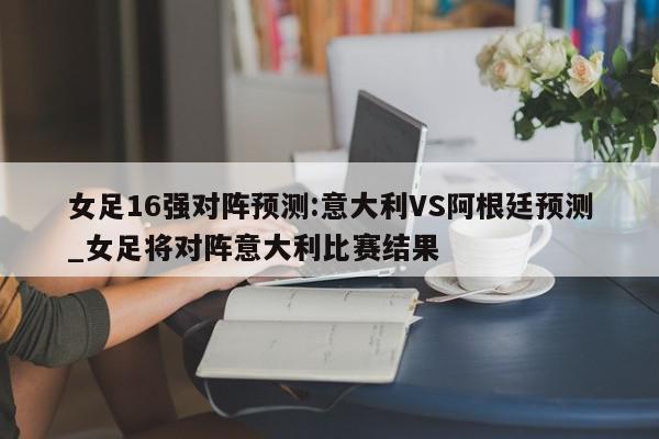 女足16强对阵预测:意大利VS阿根廷预测_女足将对阵意大利比赛结果