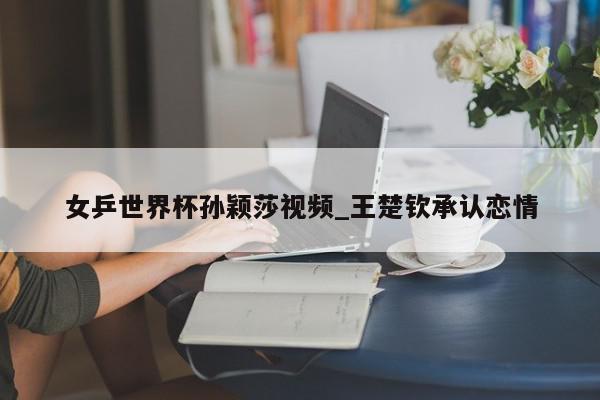 女乒世界杯孙颖莎视频_王楚钦承认恋情