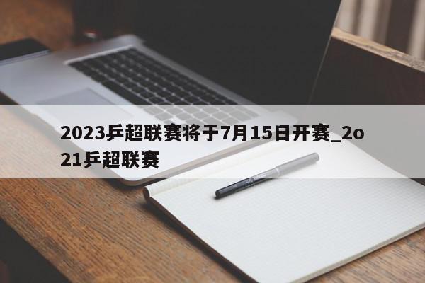 2023乒超联赛将于7月15日开赛_2o21乒超联赛