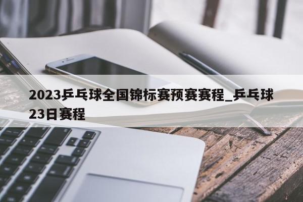 2023乒乓球全国锦标赛预赛赛程_乒乓球23日赛程