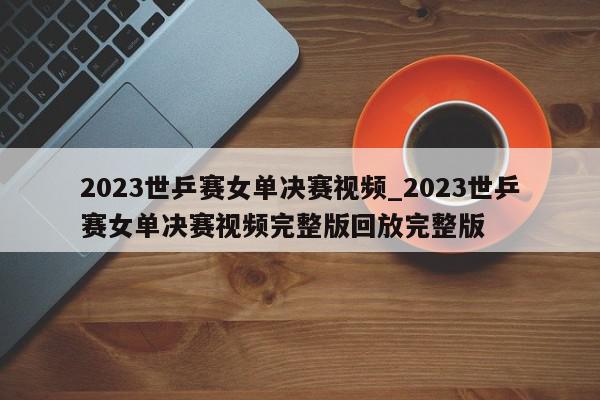 2023世乒赛女单决赛视频_2023世乒赛女单决赛视频完整版回放完整版