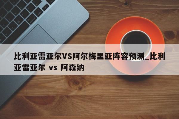 比利亚雷亚尔VS阿尔梅里亚阵容预测_比利亚雷亚尔 vs 阿森纳