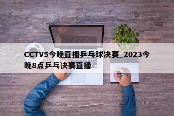 CCTV5今晚直播乒乓球决赛_2023今晚8点乒乓决赛直播