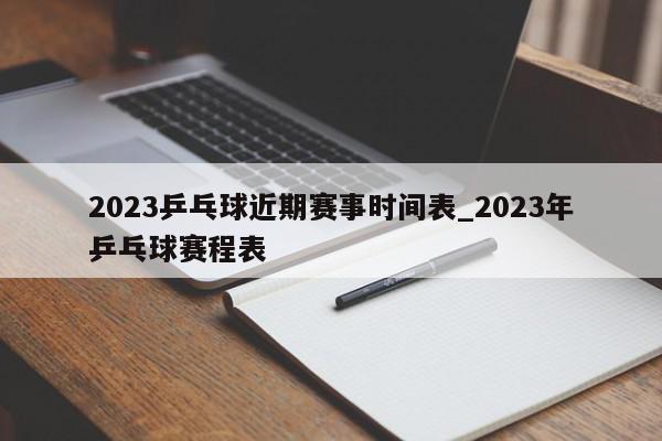 2023乒乓球近期赛事时间表_2023年乒乓球赛程表