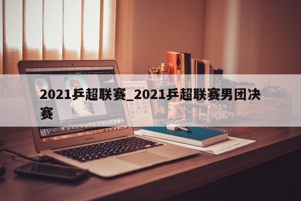 2021乒超联赛_2021乒超联赛男团决赛