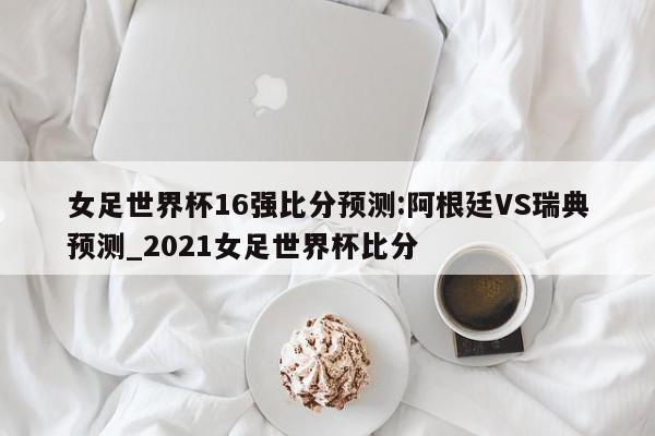 女足世界杯16强比分预测:阿根廷VS瑞典预测_2021女足世界杯比分