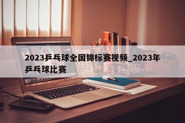 2023乒乓球全国锦标赛视频_2023年乒乓球比赛