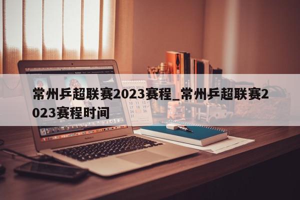 常州乒超联赛2023赛程_常州乒超联赛2023赛程时间