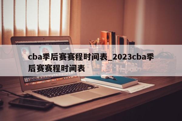 cba季后赛赛程时间表_2023cba季后赛赛程时间表