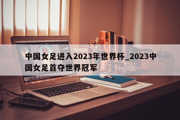 中国女足进入2023年世界杯_2023中国女足首夺世界冠军