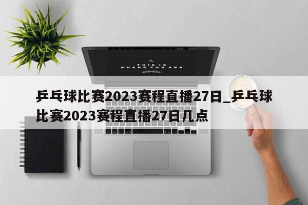 乒乓球比赛2023赛程直播27日_乒乓球比赛2023赛程直播27日几点