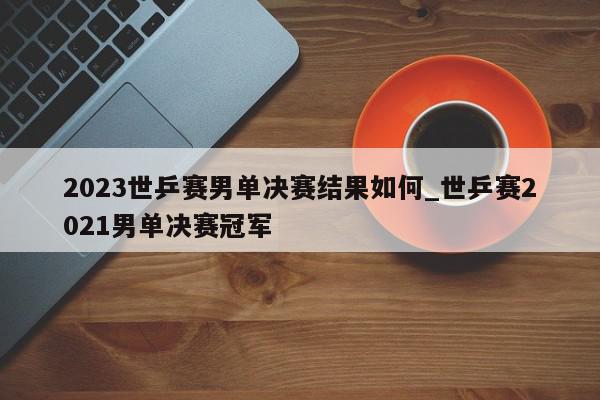 2023世乒赛男单决赛结果如何_世乒赛2021男单决赛冠军