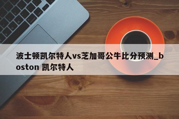 波士顿凯尔特人vs芝加哥公牛比分预测_boston 凯尔特人