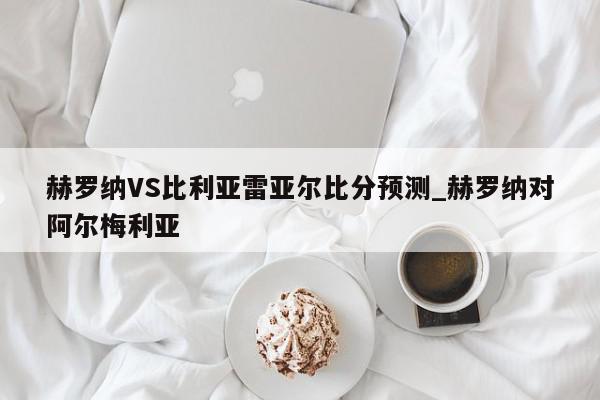 赫罗纳VS比利亚雷亚尔比分预测_赫罗纳对阿尔梅利亚