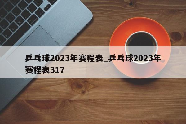 乒乓球2023年赛程表_乒乓球2023年赛程表317