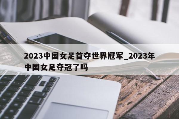 2023中国女足首夺世界冠军_2023年中国女足夺冠了吗