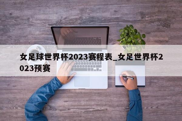 女足球世界杯2023赛程表_女足世界杯2023预赛