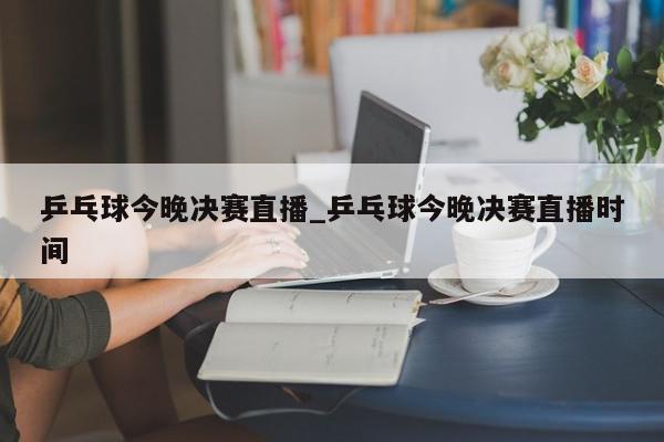 乒乓球今晚决赛直播_乒乓球今晚决赛直播时间