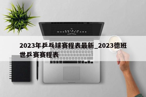 2023年乒乓球赛程表最新_2023德班世乒赛赛程表