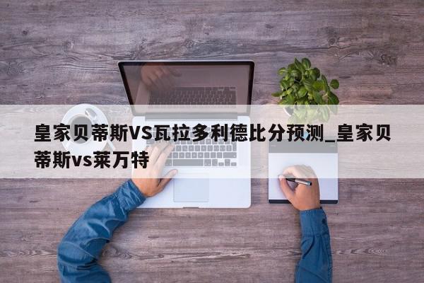 皇家贝蒂斯VS瓦拉多利德比分预测_皇家贝蒂斯vs莱万特