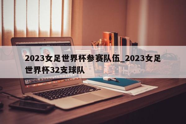 2023女足世界杯参赛队伍_2023女足世界杯32支球队