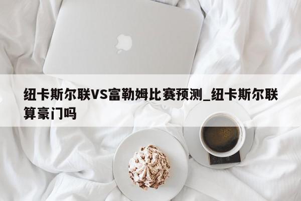 纽卡斯尔联VS富勒姆比赛预测_纽卡斯尔联算豪门吗