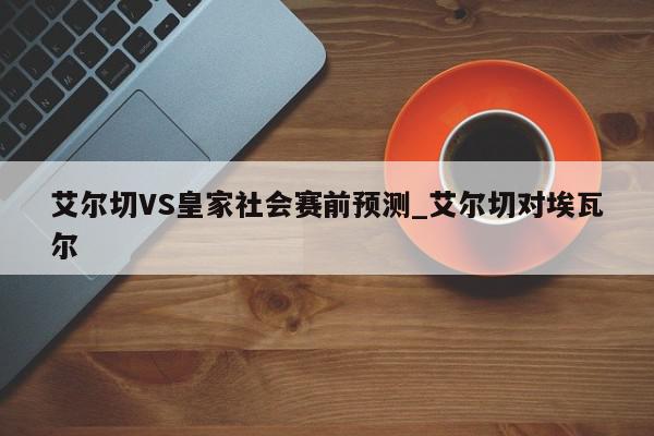 艾尔切VS皇家社会赛前预测_艾尔切对埃瓦尔