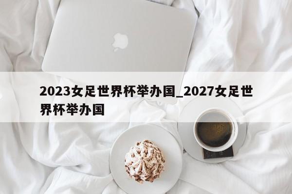 2023女足世界杯举办国_2027女足世界杯举办国