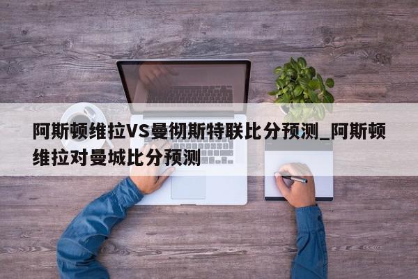 阿斯顿维拉VS曼彻斯特联比分预测_阿斯顿维拉对曼城比分预测