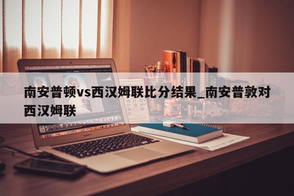 南安普顿vs西汉姆联比分结果_南安普敦对西汉姆联