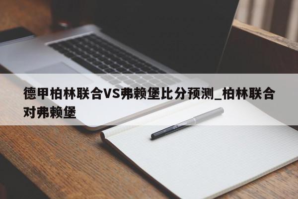 德甲柏林联合VS弗赖堡比分预测_柏林联合对弗赖堡