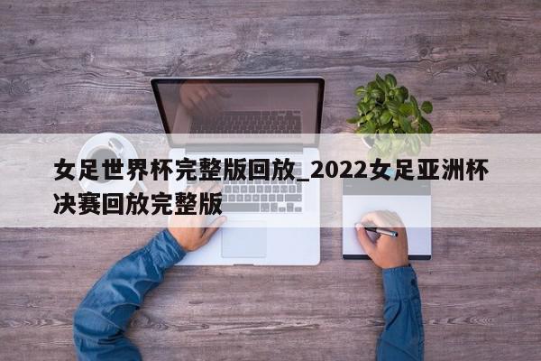 女足世界杯完整版回放_2022女足亚洲杯决赛回放完整版