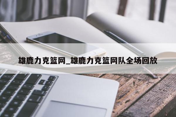 雄鹿力克篮网_雄鹿力克篮网队全场回放