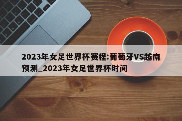 2023年女足世界杯赛程:葡萄牙VS越南预测_2023年女足世界杯时间