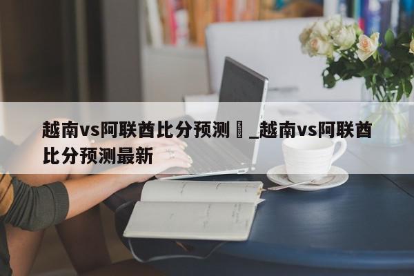 越南vs阿联酋比分预测	_越南vs阿联酋比分预测最新