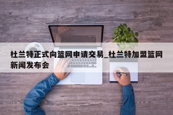 杜兰特正式向篮网申请交易_杜兰特加盟篮网新闻发布会