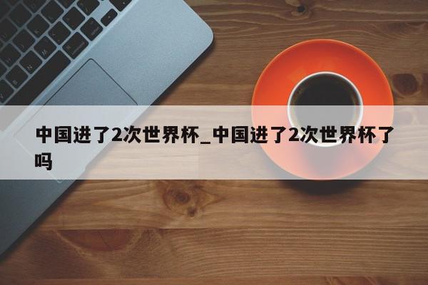 中国进了2次世界杯_中国进了2次世界杯了吗