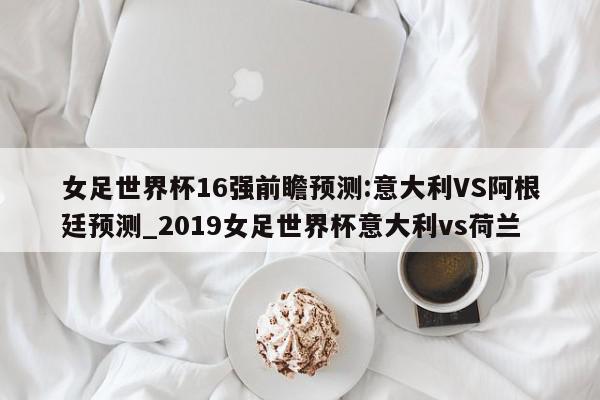 女足世界杯16强前瞻预测:意大利VS阿根廷预测_2019女足世界杯意大利vs荷兰