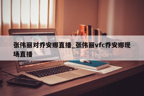 张伟丽对乔安娜直播_张伟丽vfc乔安娜现场直播