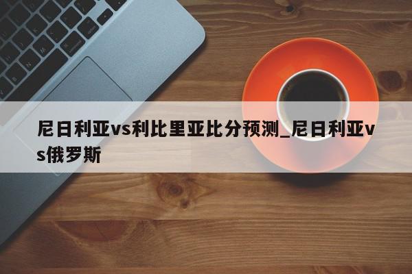 尼日利亚vs利比里亚比分预测_尼日利亚vs俄罗斯